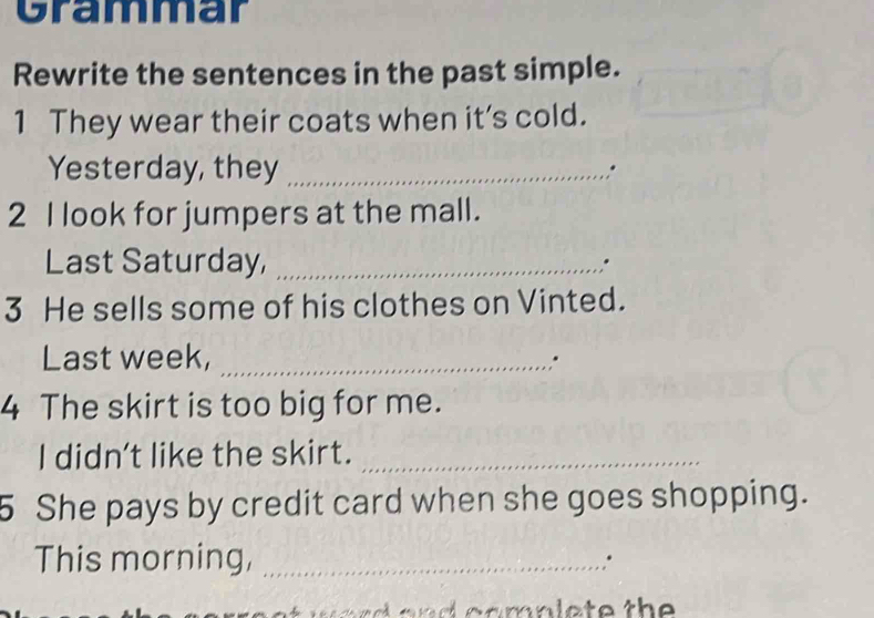 Grammar 
Rewrite the sentences in the past simple. 
1 They wear their coats when it’s cold. 
Yesterday, they _. 
2 I look for jumpers at the mall. 
Last Saturday, _. 
3 He sells some of his clothes on Vinted. 
Last week,_ 
," 
4 The skirt is too big for me. 
I didn't like the skirt._ 
5 She pays by credit card when she goes shopping. 
This morning,_ 
.. 
d a n c a m n l e t e the