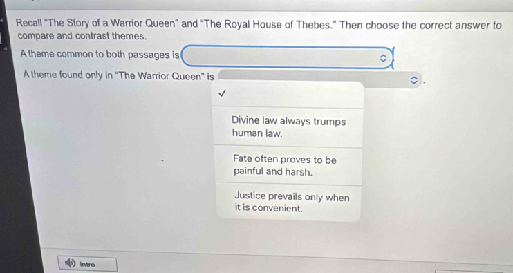 Recall “The Story of a Warrior Queen” and “The Royal House of Thebes.” Then choose the correct answer to
compare and contrast themes.
A theme common to both passages is 。
A theme found only in “The Warrior Queen” is
Divine law always trumps
human law.
Fate often proves to be
painful and harsh.
Justice prevails only when
it is convenient.
Intro