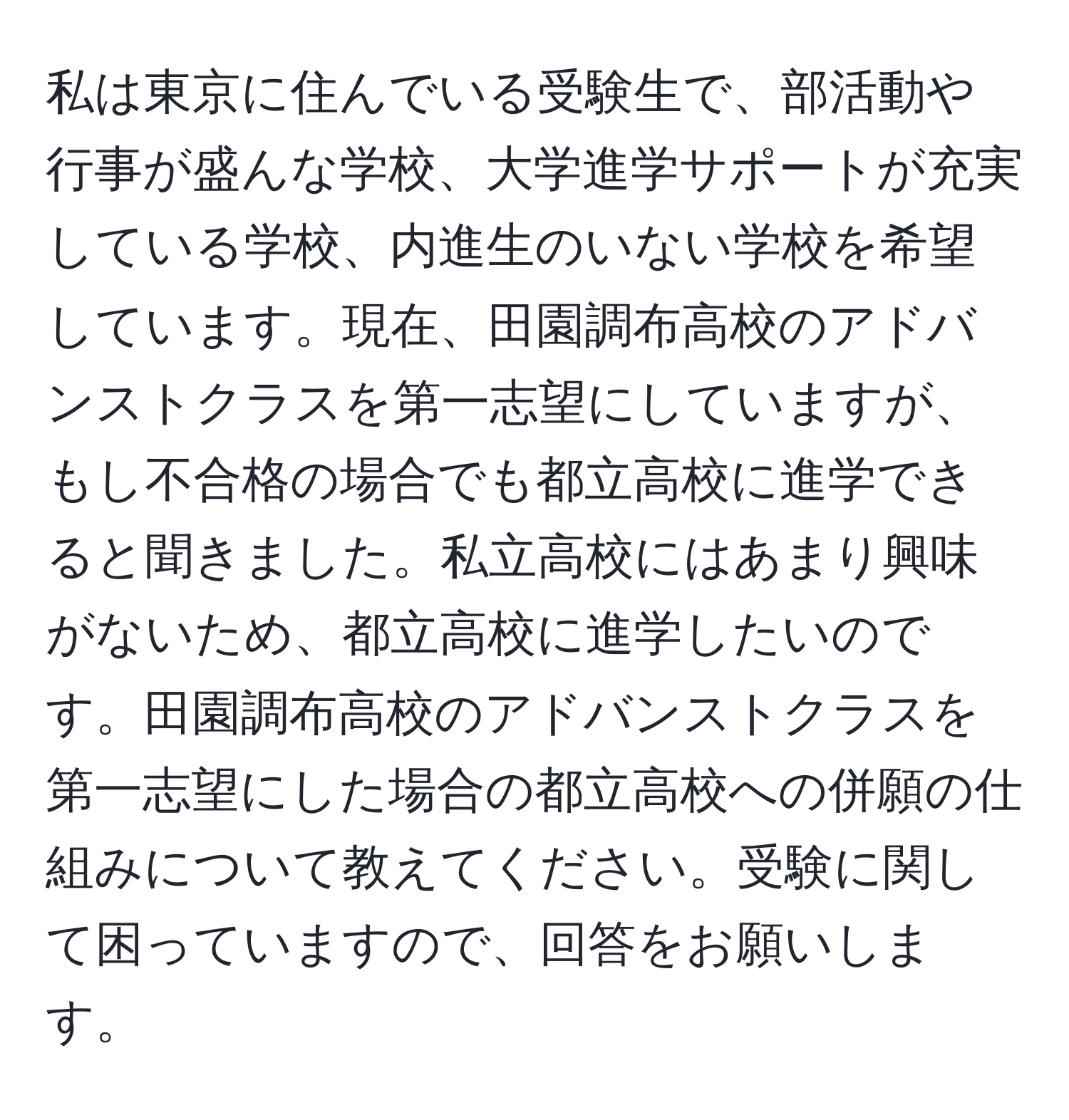 私は東京に住んでいる受験生で、部活動や行事が盛んな学校、大学進学サポートが充実している学校、内進生のいない学校を希望しています。現在、田園調布高校のアドバンストクラスを第一志望にしていますが、もし不合格の場合でも都立高校に進学できると聞きました。私立高校にはあまり興味がないため、都立高校に進学したいのです。田園調布高校のアドバンストクラスを第一志望にした場合の都立高校への併願の仕組みについて教えてください。受験に関して困っていますので、回答をお願いします。