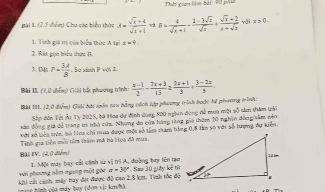 Thời gian làm bài: 90 phụt
Bài I. (2,5 điểm) Cho các biểu thức A= (sqrt(x)+4)/sqrt(x)+1  và B= 4/sqrt(x)+1 - (2-3sqrt(x))/sqrt(x) + (sqrt(x)+2)/x+sqrt(x)  với x>0.
1. Tính giả trị của biểu thức A tại x=9.
2. Rút gọn biểu thức B.
3. Đặt P= 3A/B . So sánh P với 2.
Bài II. (1,0 điễm) Giải bắt phương trình:  (x-1)/2 - (7x+3)/15 ≥  (2x+1)/3 + (3-2x)/5 .
Bài III. (2,0 điểm) Giải bài toàn sau bằng cách lập phương trình hoặc hệ phương trình:
Sắp đền Tết Ất Tỵ 2025, bà Hoa dự định dùng 800 nghin đồng đễ mua một số tảm thảm trải
Sản đồng giả để trang trí nhà cửa. Nhưng do cửa hàng tăng giả thêm 20 nghĩn đồng/tắm nên
với số tiền trên, bà Hoa chỉ mua được một số tầm thàm bằng 0,8 lằn so với số lượng dự kiển.
Tính giả tiền mỗi tấm thảm mã bà Hoa đã mua.
Bài IV. (4,0 điễm)
1. Một máy bay cất cánh từ vị trì A, đường bay lên tạo
với phương nằm ngang một góc alpha =30°. Sau 30 giây kể từ
khi cắt cảnh, máy bay đạt được độ cao 2,8 km. Tinh tốc độ
Trag hình của máy bay (đơn vị: km/h).