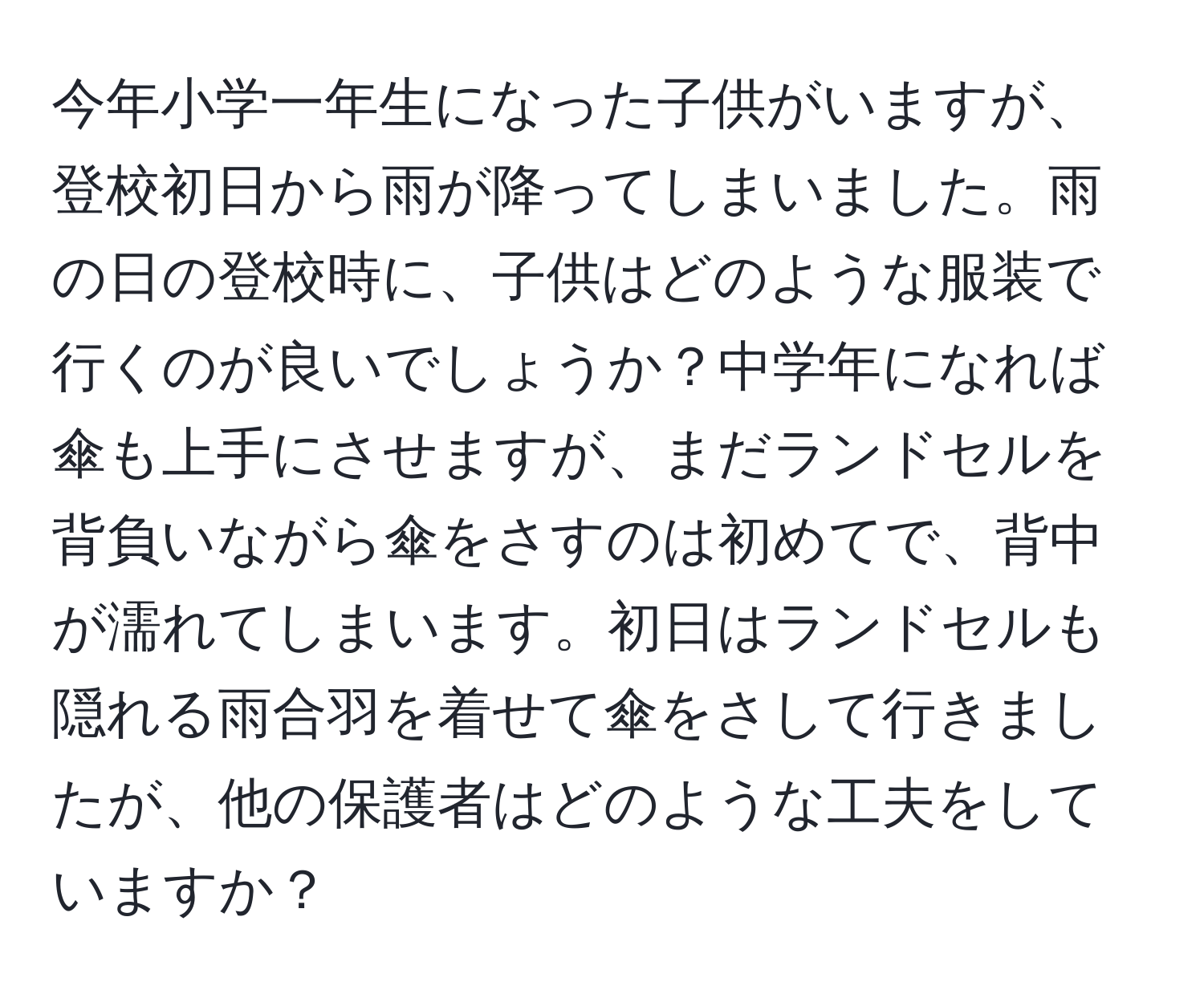 今年小学一年生になった子供がいますが、登校初日から雨が降ってしまいました。雨の日の登校時に、子供はどのような服装で行くのが良いでしょうか？中学年になれば傘も上手にさせますが、まだランドセルを背負いながら傘をさすのは初めてで、背中が濡れてしまいます。初日はランドセルも隠れる雨合羽を着せて傘をさして行きましたが、他の保護者はどのような工夫をしていますか？