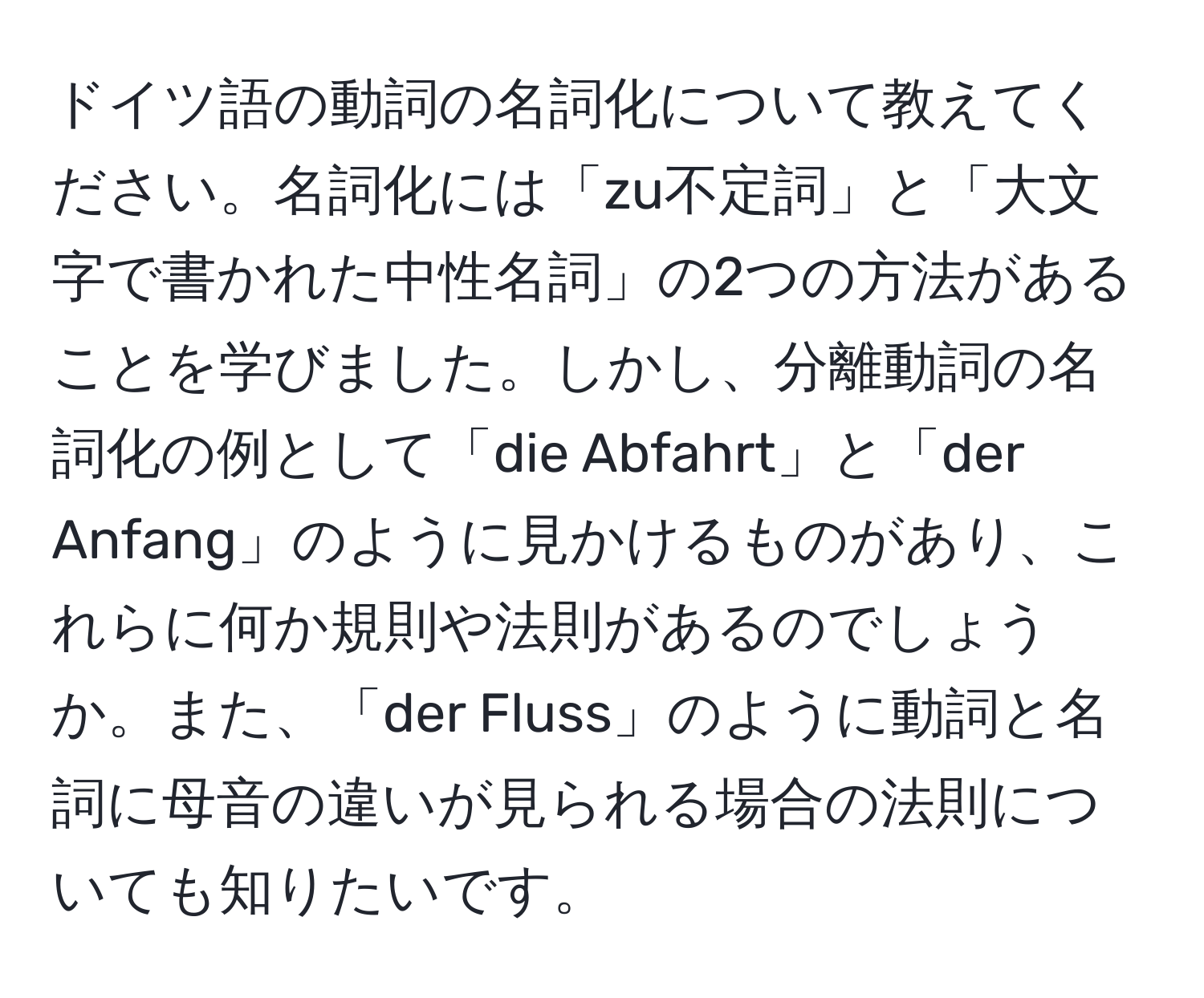 ドイツ語の動詞の名詞化について教えてください。名詞化には「zu不定詞」と「大文字で書かれた中性名詞」の2つの方法があることを学びました。しかし、分離動詞の名詞化の例として「die Abfahrt」と「der Anfang」のように見かけるものがあり、これらに何か規則や法則があるのでしょうか。また、「der Fluss」のように動詞と名詞に母音の違いが見られる場合の法則についても知りたいです。