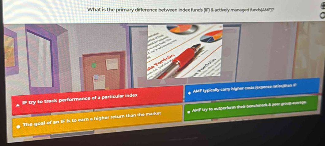 What is the primary difference between index funds (IF) & actively managed funds(AMF)?
IF try to track performance of a particular index expense ratios)than IF
The goal of an IF is to earn a higher return than the market AMF try to outperform their benchmark & peer group average