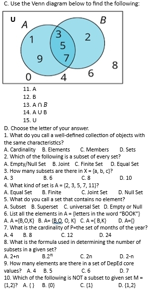 Use the Venn diagram below to find the following:
11. A
12. B
13. A∩ B
14. A∪ B
15. U
D. Choose the letter of your answer.
1. What do you call a well-defined collection of objects with
the same characteristics?
A. Cardinality B. Elements C. Members D. Sets
2. Which of the following is a subset of every set?
A. Empty/Null Set B. Joint C. Finite Set D. Equal Set
3. How many subsets are there in X= a,b,c
A. 3 B. 6 C. 8 D. 10
4 What kind of set is A= 2,3,5,7,11 :
A. Equal Set B. Finite C. Joint Set D. Null Set
5. What do you call a set that contains no element?
A. Subset B. Superset C. universal Set D. Empty or Null
6. List all the elements in A= letters in the word “l 00K
A. A= B,O,K B. A= _ B,O,O,K C. A= B,K D. A= 
7. What is the cardinality of P= the set of months of the year?
A. 4 B. 8 C. 12 D. 24
8. What is the formula used in determining the number of
subsets in a given set?
A. 2+n B. 2^n C. 2n D. 2-n
9. How many elements are there in a set of DepEd core
values? A. 4 B. 5 C. 6 D. 7
10. Which of the following is NOT a subset to given set M=
 1,2 A.   B.  0 C.  1 D.  1,2