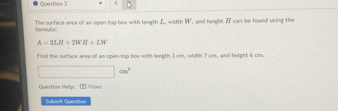 The surface area of an open-top box with length L, width W, and height H can be found using the 
formula:
A=2LH+2WH+LW
Find the surface area of an open-top box with length 3 cm, width 7 cm, and height 6 cm.
cm^2
Question Help: Video 
Submit Question