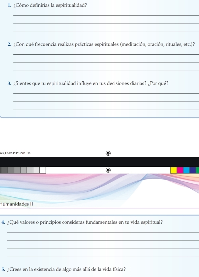 ¿Cómo definirías la espiritualidad? 
_ 
_ 
_ 
2. ¿Con qué frecuencia realizas prácticas espirituales (meditación, oración, rituales, etc.)? 
_ 
_ 
_ 
3. ¿Sientes que tu espiritualidad influye en tus decisiones diarias? ¿Por qué? 
_ 
_ 
_ 
_ 
AS_Enero 2025.indd 15
Humanidades II 
4. ¿Qué valores o principios consideras fundamentales en tu vida espiritual? 
_ 
_ 
_ 
_ 
5. ¿Crees en la existencia de algo más allá de la vida física?