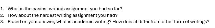 What is the easiest writing assignment you had so far? 
2. How about the hardest writing assignment you had? 
3. Based on your answer, what is academic writing? How does it differ from other form of writings?