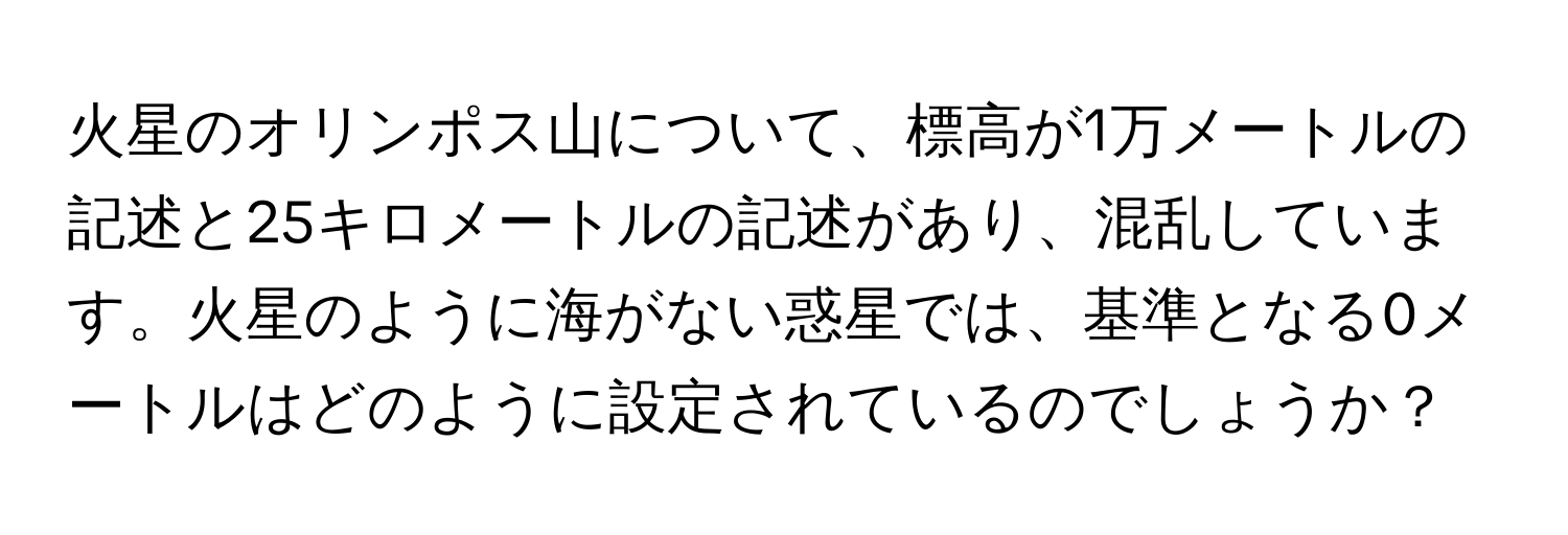 火星のオリンポス山について、標高が1万メートルの記述と25キロメートルの記述があり、混乱しています。火星のように海がない惑星では、基準となる0メートルはどのように設定されているのでしょうか？