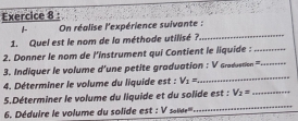 On réalise l'expérience suivante : 
1. Quel est le nom de la méthode utilisé ? 
_ 
2. Donner le nom de l'instrument qui Contient le liquide :_ 
_ 
3. Indiquer le volume d'une petite graduation : V6rodystan = _ 
4. Déterminer le volume du liquide est : V_1=
_ 
5.Déterminer le volume du liquide et du solide est : V_2= _ 
. Déduire le volume du solide est : V se'''