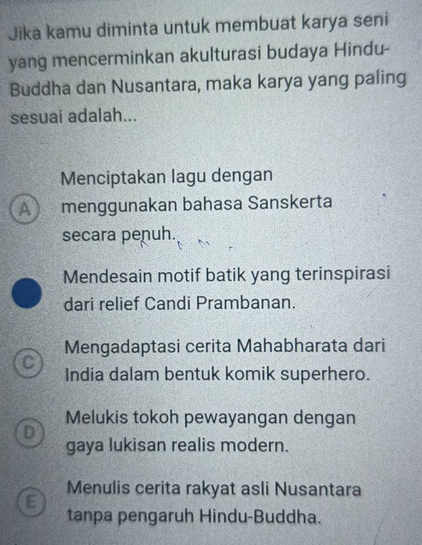 Jika kamu diminta untuk membuat karya seni
yang mencerminkan akulturasi budaya Hindu-
Buddha dan Nusantara, maka karya yang paling
sesuai adalah...
Menciptakan lagu dengan
A menggunakan bahasa Sanskerta
secara penuh.
Mendesain motif batik yang terinspirasi
dari relief Candi Prambanan.
Mengadaptasi cerita Mahabharata dari
India dalam bentuk komik superhero.
Melukis tokoh pewayangan dengan
D
gaya lukisan realis modern.
Menulis cerita rakyat asli Nusantara
E
tanpa pengaruh Hindu-Buddha.