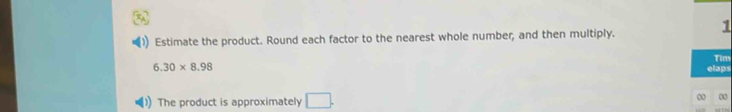 Estimate the product. Round each factor to the nearest whole number, and then multiply. 
Tim
6.30* 8.98 elaps 
The product is approximately □. 
0 00