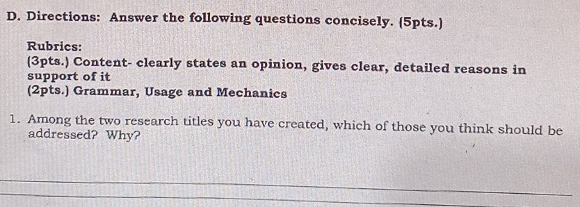 Directions: Answer the following questions concisely. (5pts.) 
Rubrics: 
(3pts.) Content- clearly states an opinion, gives clear, detailed reasons in 
support of it 
(2pts.) Grammar, Usage and Mechanics 
1. Among the two research titles you have created, which of those you think should be 
addressed? Why?