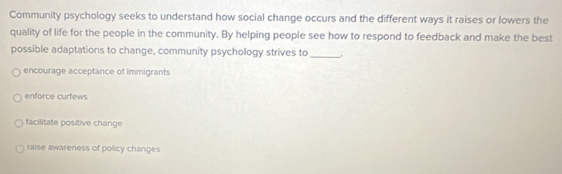 Community psychology seeks to understand how social change occurs and the different ways it raises or lowers the
quality of life for the people in the community. By helping people see how to respond to feedback and make the best
possible adaptations to change, community psychology strives to_
encourage acceptance of immigrants
enforce curfews
facilitate positive change
raise awareness of policy changes