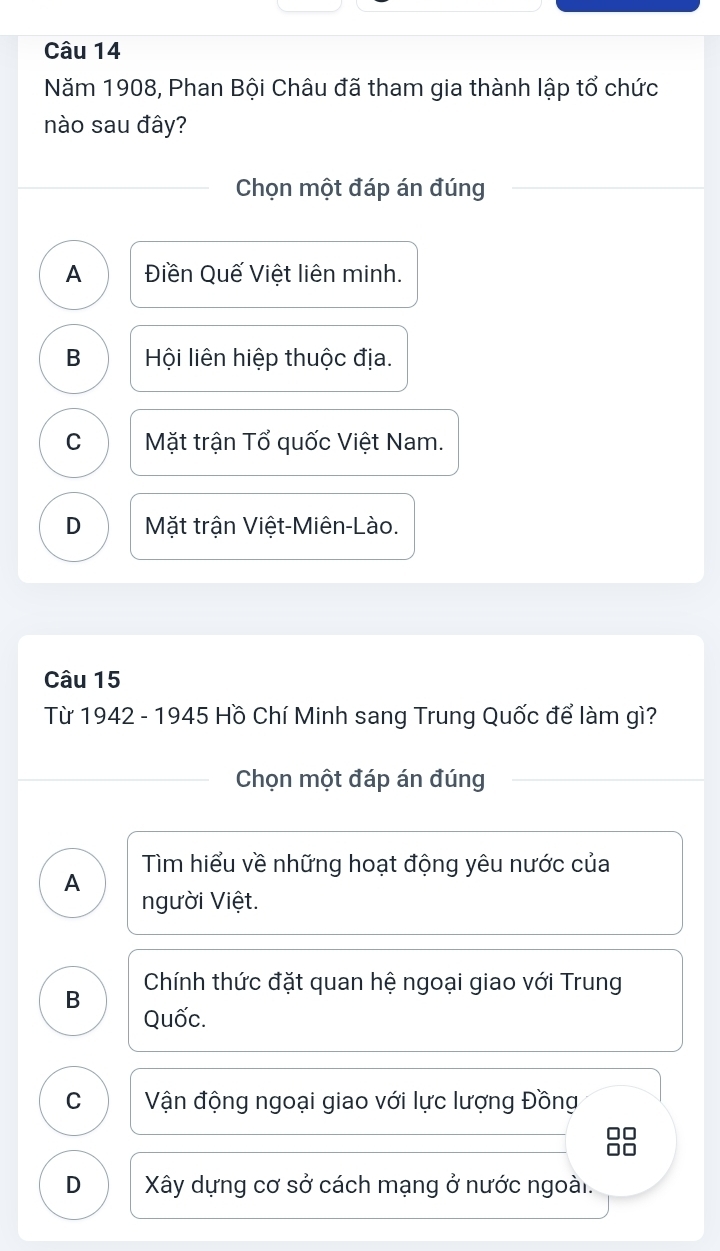 Năm 1908, Phan Bội Châu đã tham gia thành lập tổ chức
nào sau đây?
Chọn một đáp án đúng
A Điền Quế Việt liên minh.
B Hội liên hiệp thuộc địa.
C Mặt trận Tổ quốc Việt Nam.
D Mặt trận Việt-Miên-Lào.
Câu 15
Từ 1942 - 1945 Hồ Chí Minh sang Trung Quốc để làm gì?
Chọn một đáp án đúng
Tìm hiểu về những hoạt động yêu nước của
A
người Việt.
B Chính thức đặt quan hệ ngoại giao với Trung
Quốc.
C Vận động ngoại giao với lực lượng Đồng
D Xây dựng cơ sở cách mạng ở nước ngoài.