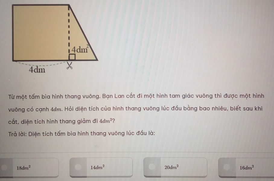 Từ một tấm bìa hình thang vuông. Bạn Lan cắt đi một hình tam giác vuông thì được một hình
vuông có cạnh 4am. Hỏi diện tích của hình thang vuông lúc đầu bằng bao nhiêu, biết sau khi
cắt, diện tích hình thang giảm đi 4dm^2 ?
Trả lời: Diện tích tấm bìa hình thang vuông lúc đầu là:
18dm^2
14dm^2
20dm^2
16dm^2