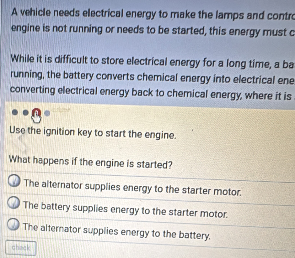 A vehicle needs electrical energy to make the lamps and contro
engine is not running or needs to be started, this energy must c
While it is difficult to store electrical energy for a long time, a ba
running, the battery converts chemical energy into electrical ene
converting electrical energy back to chemical energy, where it is
Use the ignition key to start the engine.
What happens if the engine is started?
The alternator supplies energy to the starter motor.
The battery supplies energy to the starter motor.
The alternator supplies energy to the battery.
check