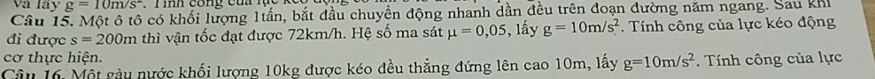 và lây g=10m/s^2 C T ih cong của lục 
Câu 15. Một ô tô có khối lượng 1tần, bắt đầu chuyền động nhanh dần đều trên đoạn đường năm ngang. Sau khi 
đi được s=200m thì vận tốc đạt được 72km/h. Hệ số ma sát mu =0,05 , lấy g=10m/s^2.. Tính công của lực kéo động 
cơ thực hiện. 
Câu 16. Một gàu nước khối lượng 10kg được kéo đều thẳng đứng lên cao 10m, lấy g=10m/s^2. Tính công của lực