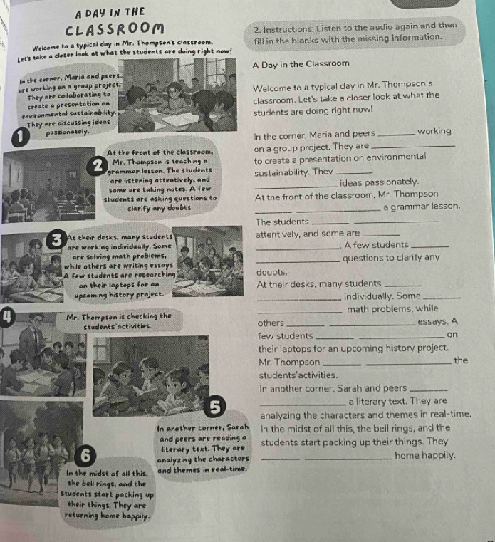 A DAY IN THE 
CLASSROOM 2. Instructions: Listen to the audio again and then 
Welcome to a typical day in Mr. Thompson's classroom. fill in the blanks with the missing information. 
Let's take a closer look at what the students are doing right now! 
A Day in the Classroom 
In the corner, Maria and pe 
are working on a group projWelcome to a typical day in Mr. Thompson's 
They are collaborating to 
create a presentation onclassroom. Let's take a closer look at what the 
environmental sustainabilistudents are doing right now! 
They are discussing ideas 
1 passionately. _working 
In the corner, Maria and peers 
t the front of the classroom. on a group project. They are_ 
grammar lesson. The students to create a presentation on environmental 
Mr. Thompson is teaching a 
are listening attentively, and sustainability. They 
some are taking notes. A few _ideas passionately. 
tudents are asking questions to At the front of the classroom. Mr. Thompson 
clarify any doubts. __a grammar lesson. 
The students__ 
3 At their desks, many studentattentively, and some are_ 
are working individually. Som _. A few students_ 
are solving math problems, 
while others are writing essa _questions to clarify any 
A few students are researchidoubts. 
on their laptops for anAt their desks, many students_ 
upcoming history project. _individually. Some_ 
4 Mr. Thompson is checking the _others __math problems, while 
students'activities. essays. A 
few students __on 
their laptops for an upcoming history project. 
Mr. Thompson __the 
students'activities. 
In another corner, Sarah and peers_ 
a literary text. They are 
_analyzing the characters and themes in real-time. 
In another corner, Sarah In the midst of all this, the bell rings, and the 
and peers are reading a students start packing up their things. They 
literary text. They are 
6 analyzing the characters __home happily. 
In the midst of all this, and themes in real-time. 
the bell rings, and the 
students start packing up 
their things. They are 
returning home happily.