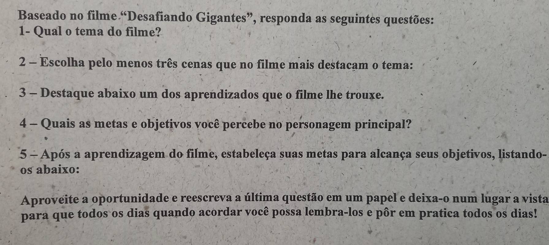 Baseado no filme “Desafiando Gigantes”, responda as seguintes questões: 
1- Qual o tema do filme? 
2 - Escolha pelo menos três cenas que no filme mais destacam o tema: 
3 - Destaque abaixo um dos aprendizados que o filme lhe trouxe. 
4 - Quais as metas e objetivos você percebe no personagem principal? 
5 - Após a aprendizagem do filme, estabeleça suas metas para alcança seus objetivos, listando- 
os abaixo: 
Aproveite a oportunidade e reescreva a última questão em um papel e deixa-o num lugar a vista 
para que todos os dias quando acordar você possa lembra-los e pôr em pratica todos os dias!