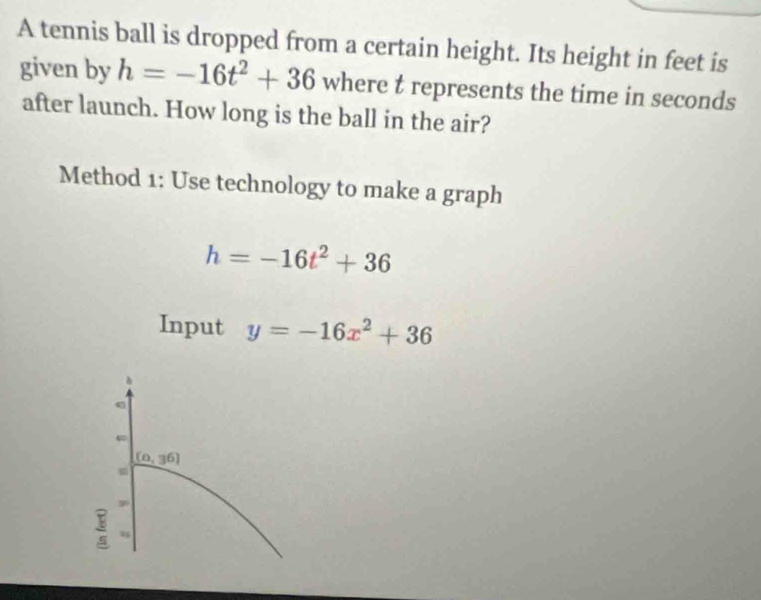 A tennis ball is dropped from a certain height. Its height in feet is 
given by h=-16t^2+36 where t represents the time in seconds
after launch. How long is the ball in the air? 
Method 1: Use technology to make a graph
h=-16t^2+36
Input y=-16x^2+36
4
(0,36)
,
frac 8 x_5