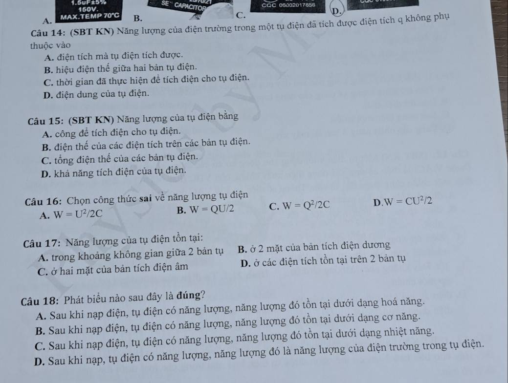 1.5uF±5% càC 06002017656
SE' CAPACITOR
150V.
A. MAX.TEMP 70° B. C.
D.
Câu 14: (SBT KN) Năng lượng của điện trường trong một tụ điện đã tích được điện tích q không phụ
thuộc vào
A. điện tích mà tụ điện tích được.
B. hiệu điện thế giữa hai bản tụ điện.
C. thời gian đã thực hiện đề tích điện cho tụ điện.
D. điện dung của tụ điện.
Câu 15: (SBT KN) Năng lượng của tụ điện bằng
A. công để tích điện cho tụ điện.
B. điện thế của các điện tích trên các bản tụ điện.
C. tổng điện thế của các bản tụ điện.
D. khả năng tích điện của tụ điện.
Câu 16: Chọn công thức sai về năng lượng tụ điện
A. W=U^2/2C B. W=QU/2 C. W=Q^2/2C D. W=CU^2/2
Câu 17: Năng lượng của tụ điện tồn tại:
A. trong khoảng không gian giữa 2 bản tụ B. ở 2 mặt của bản tích điện dương
C. ở hai mặt của bản tích điện âm  D. ở các điện tích tồn tại trên 2 bản tụ
Câu 18: Phát biểu nào sau đây là đúng?
A. Sau khi nạp điện, tụ điện có năng lượng, năng lượng đó tồn tại dưới dạng hoá năng.
B. Sau khi nạp điện, tụ điện có năng lượng, năng lượng đó tồn tại dưới dạng cơ năng.
C. Sau khi nạp điện, tụ điện có năng lượng, năng lượng đó tồn tại dưới dạng nhiệt năng.
D. Sau khi nạp, tụ điện có năng lượng, năng lượng đó là năng lượng của điện trường trong tụ điện.