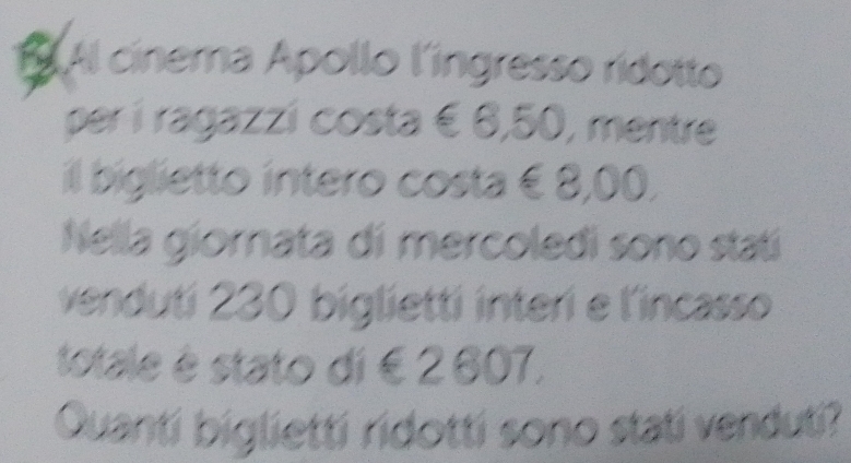 Al cinema Apollo l'ingresso ridotto 
per í ragazzí costa € 6,50, mentre 
il biglietto intero costa € 8,00. 
Nella giornata di mercoledi sono statí 
venduti 230 biglietti interi e l'incasso 
totale é stato di € 2 607. 
Quanti biglietti ridotti sono stati venduti?