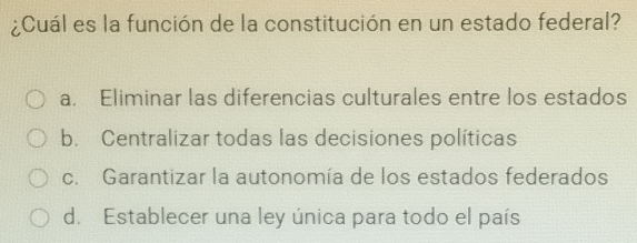 ¿Cuál es la función de la constitución en un estado federal?
a. Eliminar las diferencias culturales entre los estados
b. Centralizar todas las decisiones políticas
c. Garantizar la autonomía de los estados federados
d. Establecer una ley única para todo el país