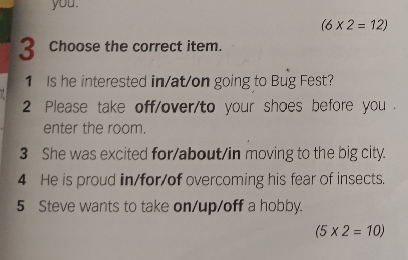 you.
(6* 2=12)
3 Choose the correct item. 
1 Is he interested in/at/on going to Bug Fest? 
2 Please take off/over/to your shoes before you . 
enter the room. 
3 She was excited for/about/in moving to the big city. 
4 He is proud in/for/of overcoming his fear of insects. 
5 Steve wants to take on/up/off a hobby.
(5* 2=10)