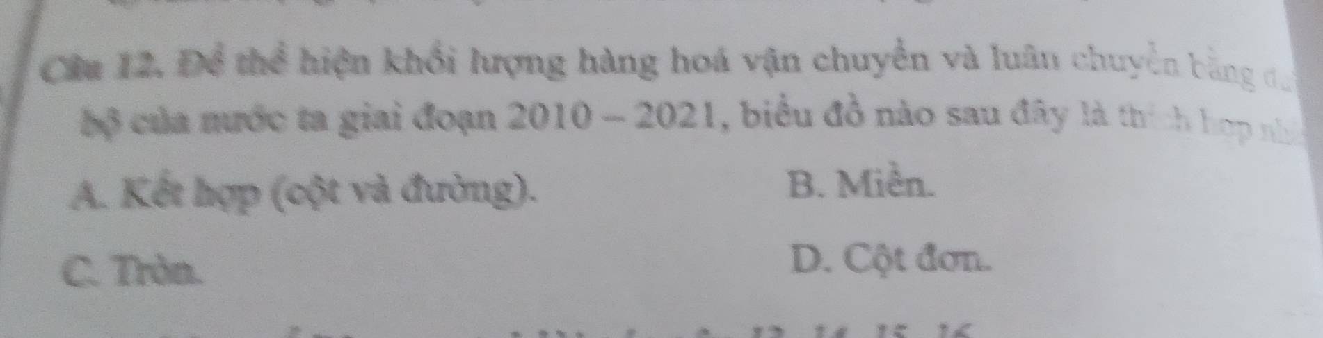 Cầu 12, Để thể hiện khối lượng hàng hoá vận chuyển và luân chuyển bằng đu
bộ của nước ta giai đoạn 2010 - 2021, biểu đồ nào sau đây là thích hợp nh
A. Kết hợp (cột và đường).
B. Miền.
C. Tròn.
D. Cột đơn.