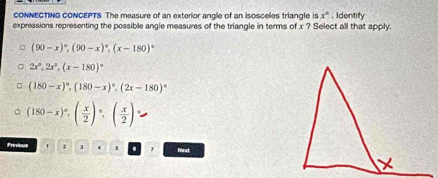 CONNECTING CONCEPTS The measure of an exterior angle of an isosceles triangle is x°. Identify
expressions representing the possible angle measures of the triangle in terms of x ? Select all that apply.
(90-x)^circ , (90-x)^circ , (x-180)^circ 
2x°, 2x°, (x-180)^circ 
(180-x)^circ , (180-x)^circ , (2x-180)^circ 
(180-x)^circ , ( x/2 )^circ , ( x/2 ) 。
Previous 1 2 3 4 5 6 7 Next