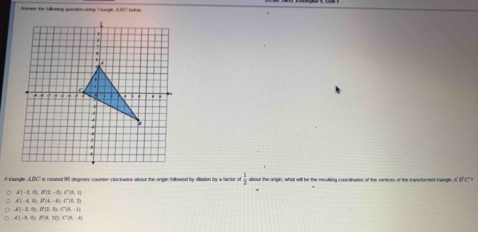 Anewer the following question using Triangle A.IIC' below
If triangle ALBC is rotated 90 degrees counter-clockwise about the origin followed by dilation by a factor of  1/2  about the origin, what will be the resulting coordinates of the vertices of the transformed triangle A'B'C'
A'(-2,0); B'(2,-3); C'(0,1)
A'(-4,0); B'(4,-6); C'(0,2)
A'(-2,0); B'(2,3); C'(0,-1)
A'(-8,0); B'(8,12); C'(0,-4)