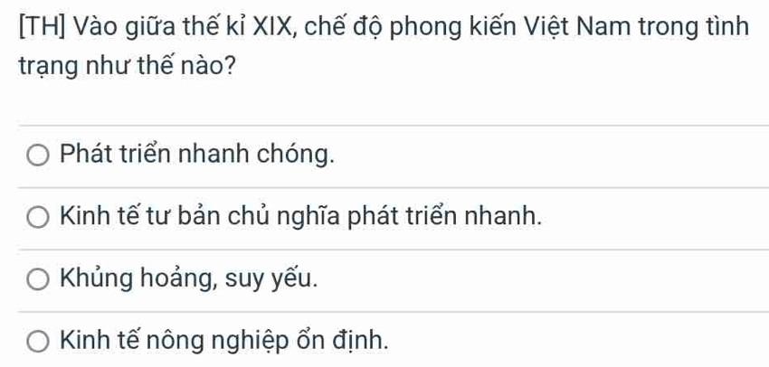 [TH] Vào giữa thế kỉ XIX, chế độ phong kiến Việt Nam trong tình
trạng như thế nào?
Phát triển nhanh chóng.
Kinh tế tư bản chủ nghĩa phát triển nhanh.
Khủng hoảng, suy yếu.
Kinh tế nông nghiệp ổn định.