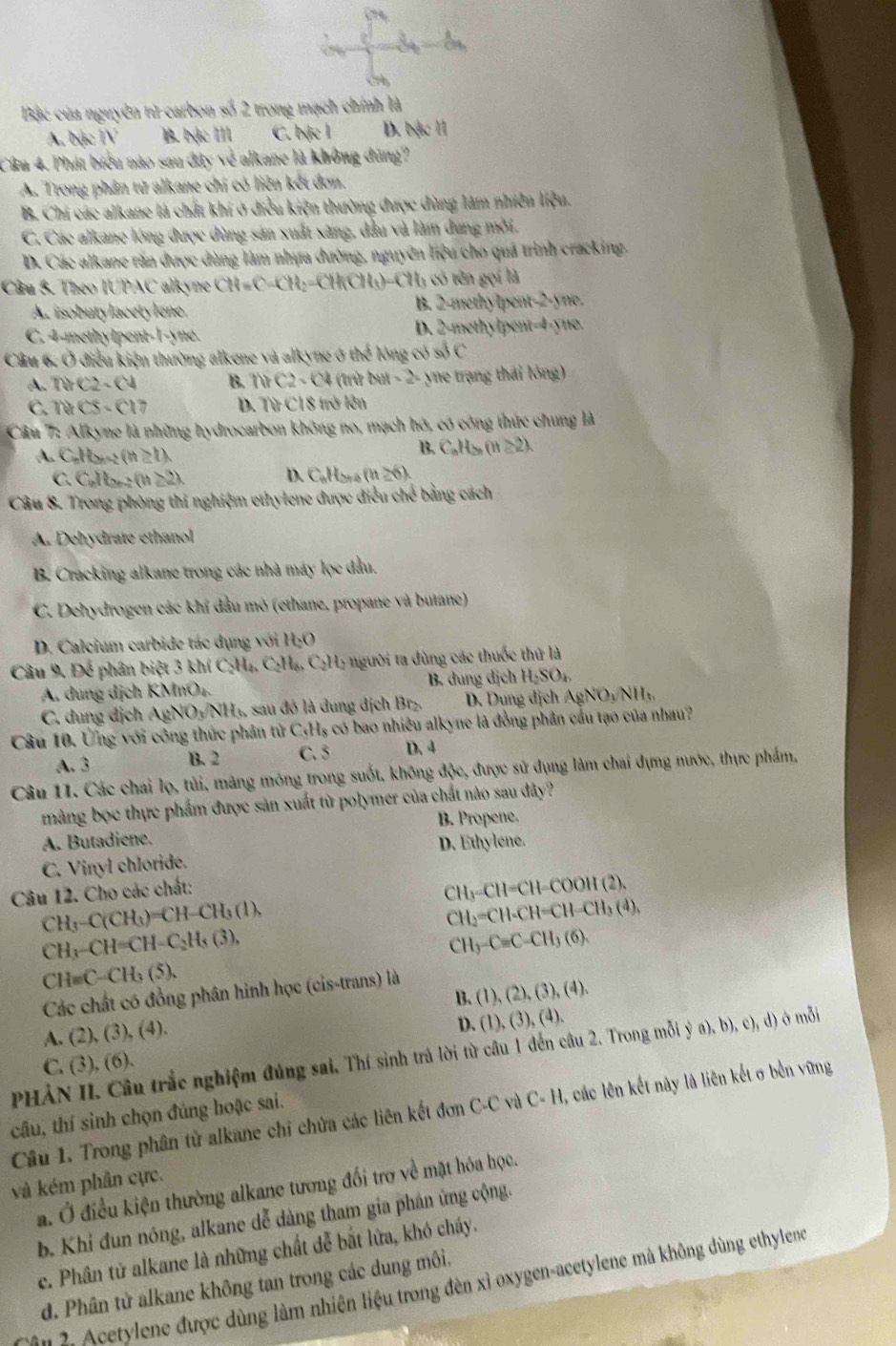 -3-6
Bậc của nguyên tử carbon số 2 trong mạch chính là
A. bậc TV B. bặc III C. bjc l D. bậc l
Câu 4. Phát biểu nào sau đây về alkane là không đùng?
A. Trong phân từ alkane chí có liên kết đơn.
B. Chi các alkane là chất khí ở điều kiện thường được dùng làm nhiên liệu.
C. Các alkane lóng được dùng sản xuất xăng, đầu và làm dung mời.
D. Các alkane răn được dùng làm nhưa đường, nguyên liệu cho quá trình cracking.
Câu 3. Theo IUPAC alkyne CH=C-CH_2=CH_4CH_3)-CH_3∈fty 6 tên gọi là
A. isobutylacetylene. B. 2-methylpent-2-yne.
C. 4-methylpent-! foyth ` D. 2-methylpent-4-yne.
obdC
Câu 6, Ở điều kiện thường alkene và alkyne ở thend ng Só
A. NC2-C4 B. thC2-C4 (trù tw1-2 yne trạng thái lóng)
C. NCS-Cl7 D. 111CI 8 trở lên
Câu 7: Alkyne là những hydrocarbon không no, mạch hó, có công thức chung là
A. C_nH (h≥ t).
B. C_nH_2n(n≥ 2).
C. C_nH_2n-2(n≥ 2).
C_n_>_S(h(h≥ 6)
Câu 8. Trong phòng thi nghiệm ethylene được điều chd bằng cách
A. Dehydrate ethanol
B. Cracking alkane trong các nhà máy lọc đầu.
C. Dehydrogen các khí đầu mở (ethane, propane và butane)
D.  Calcium carbide tác dụng với H_2O
Câu 9. Để phân biệt 3 khí 6 C_2H_4,C_2H_6,C_2H_2 2 người ta dùng các thuốc thứ là
A. dung dịch K △ fOO B. dung dịch H_2SO_4
C. dung dịch AgNO_3/NH_6 1, sau đó là dung dịch Br₂. D. Dung dịch Ag NO_1NH_3
Câu 10. Ứng với công thức phần tử C;Hş có bao nhiều alkyne là đồng phần cầu tạo của nhau?
A. 3 B. 2 C. 5 D. 4
Câu 11. Các chai lọ, tùi, mâng móng trong suốt, không độc, được sử dụng lâm chai dựng nước, thực phẩm,
màng bọc thực phẩm được sản xuất từ polymer của chất nào sau đây?
B. Propene,
A. Butadiene.
D. Ethylene.
C. Vinyl chloride.
Câu 12. Cho các chất:
CH_3-CH=CH-COOH(2),
CH_3-C(CH_3)=CH-CH_3(1),
CH_2=CH-CH=CH-CH_3(4),
CH_3-CH=CH-C_2H_5(3),
CH_3-C=C-CH_3(6).
CH=C-CH_3(5).
Các chất có đồng phân hình học (cis-trans) là
B. (1),(2),(3),(4),
A. (2), (3), (4).
D. (1),(3),(4).
PHẢN II. Câu trắc nghiệm đúng sai. Thí sinh trả lời từ câu 1 đến câu 2. Tron mollya),b),c),d) ở mỗi
C. (3), (6).
Cầu 1. Trong phân tử alkane chỉ chứa các liên kết đơn C-C và C- H, các lên kết này là liên kết σ bền vững
câu, thí sinh chọn đúng hoặc sai.
và kém phần cực.
a. Ở điều kiện thường alkane tương đối trợ về mặt hóa học.
b. Khí đun nóng, alkane dễ dàng tham gia phân ứng cộng.
c. Phân tử alkane là những chất dễ bắt lửa, khó cháy.
d. Phân tử alkane không tan trong các dung môi,
*     cetylene được dùng làm nhiên liệu trong đèn xỉ oxygen-acetylene mà không dùng ethylene