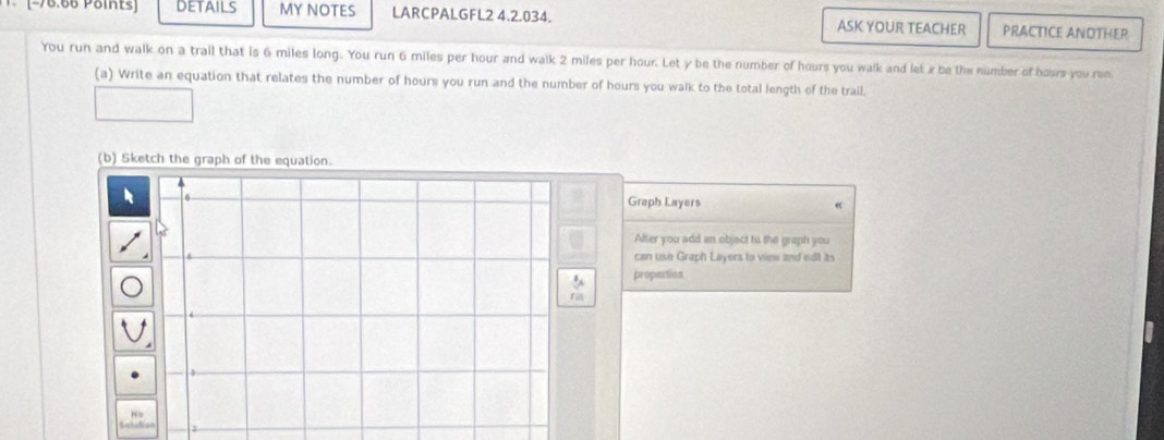 DetAils MY NOTES LARCPALGFL2 4.2.034. ASK YOUR TEACHER PRACTICE ANOTHER 
You run and walk on a trail that is 6 miles long. You run 6 miles per hour and walk 2 miles per hour. Let y be the number of hours you walk and let x be the number of hours you ren 
(a) Write an equation that relates the number of hours you run and the number of hours you walk to the total length of the trail. 
(b) Sketch the graph of the equation. 
Graph Layers 
After you add an objact to the graph you 
can use Graph Layers to view and edit its 
propertion 
fill