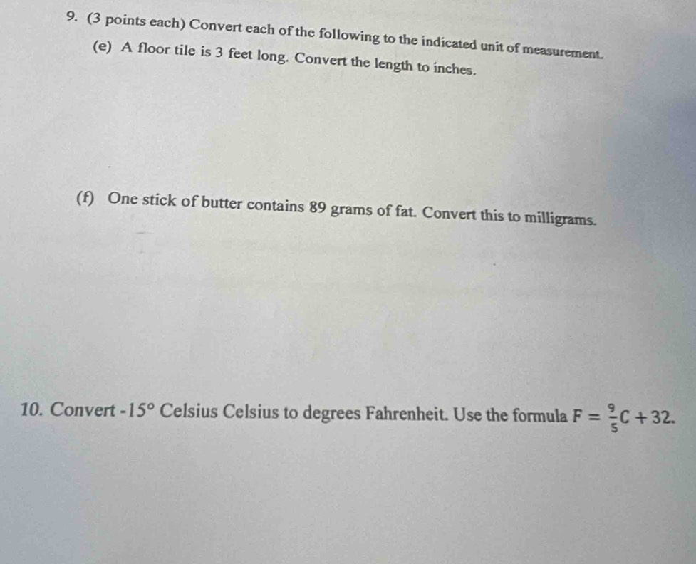 (3 points each) Convert each of the following to the indicated unit of measurement. 
(e) A floor tile is 3 feet long. Convert the length to inches. 
(f) One stick of butter contains 89 grams of fat. Convert this to milligrams. 
10. Convert -15° Celsius Celsius to degrees Fahrenheit. Use the formula F= 9/5 C+32.