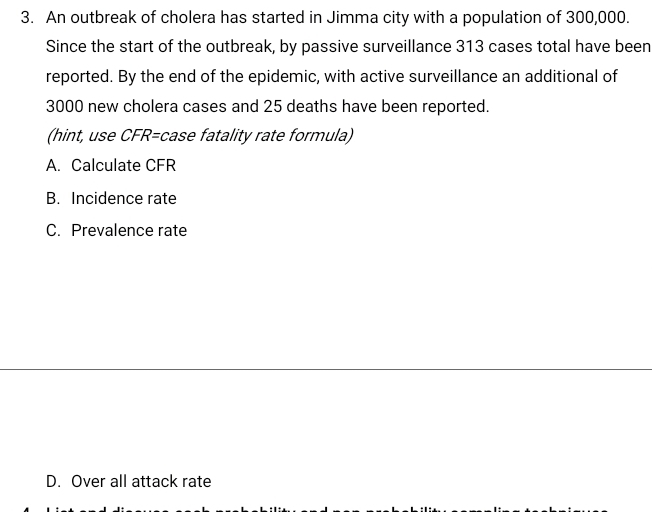 An outbreak of cholera has started in Jimma city with a population of 300,000.
Since the start of the outbreak, by passive surveillance 313 cases total have been
reported. By the end of the epidemic, with active surveillance an additional of
3000 new cholera cases and 25 deaths have been reported.
(hint, use CFR= case fatality rate formula)
A. Calculate CFR
B. Incidence rate
C. Prevalence rate
D. Over all attack rate