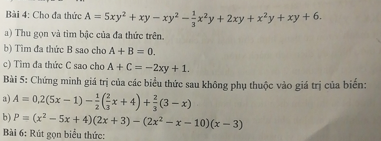 Cho đa thức A=5xy^2+xy-xy^2- 1/3 x^2y+2xy+x^2y+xy+6. 
a) Thu gọn và tìm bậc của đa thức trên. 
b) Tìm đa thức B sao cho A+B=0. 
c) Tìm đa thức C sao cho A+C=-2xy+1. 
Bài 5: Chứng minh giá trị của các biểu thức sau không phụ thuộc vào giá trị của biến: 
a) A=0,2(5x-1)- 1/2 ( 2/3 x+4)+ 2/3 (3-x)
b) P=(x^2-5x+4)(2x+3)-(2x^2-x-10)(x-3)
Bài 6: Rút gọn biểu thức: