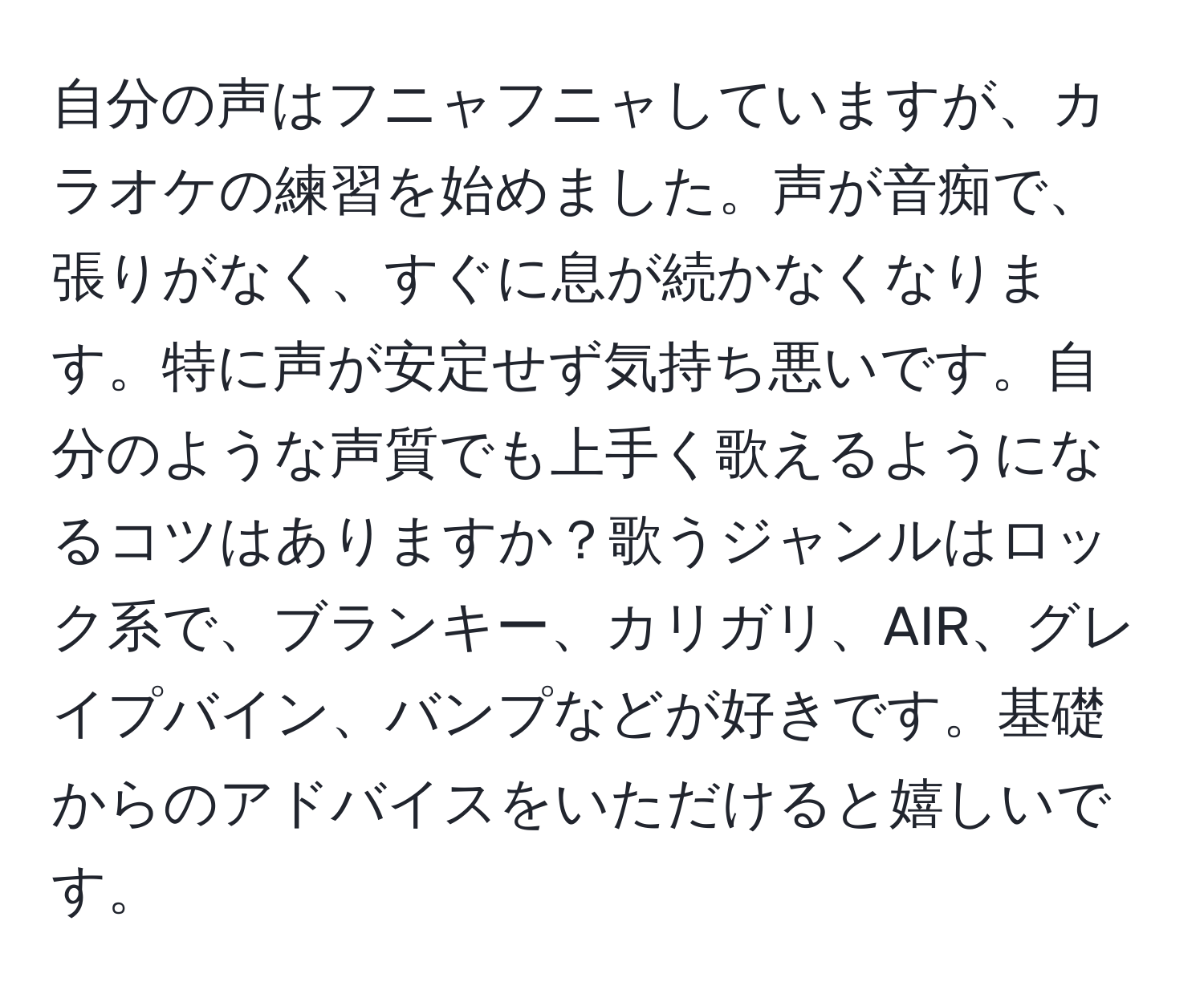 自分の声はフニャフニャしていますが、カラオケの練習を始めました。声が音痴で、張りがなく、すぐに息が続かなくなります。特に声が安定せず気持ち悪いです。自分のような声質でも上手く歌えるようになるコツはありますか？歌うジャンルはロック系で、ブランキー、カリガリ、AIR、グレイプバイン、バンプなどが好きです。基礎からのアドバイスをいただけると嬉しいです。