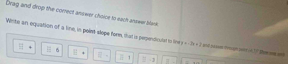 Drag and drop the correct answer choice to each answer blank 
Write an equation of a line, in point-slope form, that is perpendiculat to line y=-3x+2 and passes through point (61)? Show was a
+ 6 + 1;; -3
:;