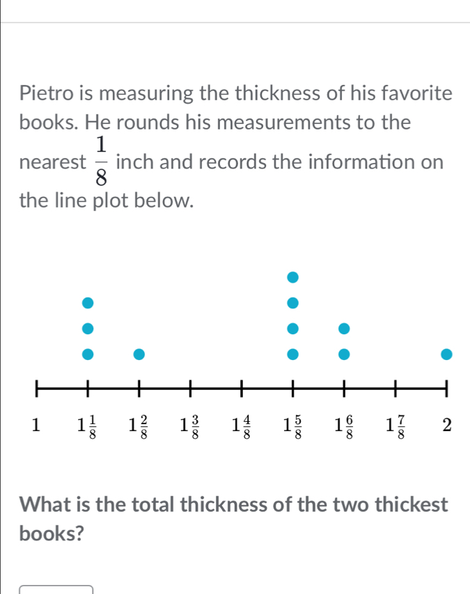 Pietro is measuring the thickness of his favorite
books. He rounds his measurements to the
nearest  1/8  inch and records the information on
the line plot below.
What is the total thickness of the two thickest
books?