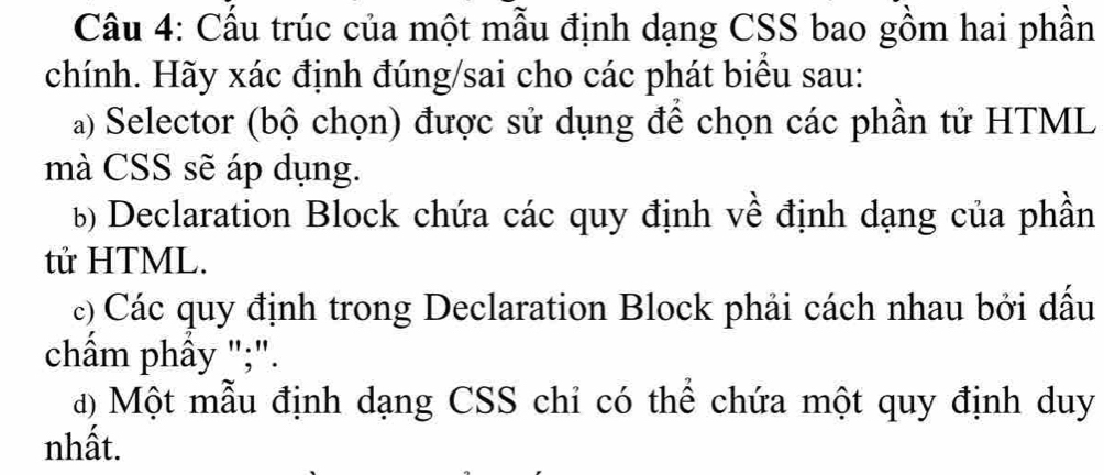 Cầu 4: Cấu trúc của một mẫu định dạng CSS bao gồm hai phần 
chính. Hãy xác định đúng/sai cho các phát biểu sau: 
a) Selector (bộ chọn) được sử dụng để chọn các phần tử HTML 
mà CSS sẽ áp dụng. 
b) Declaration Block chứa các quy định về định dạng của phần 
tử HTML. 
c) Các quy định trong Declaration Block phải cách nhau bởi dấu 
chẩm phầy ";". 
đ) Một mẫu định dạng CSS chỉ có thể chứa một quy định duy 
nhất.