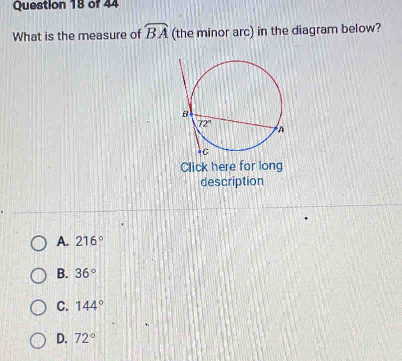 What is the measure of widehat BA (the minor arc) in the diagram below?
Click here for long
description
A. 216°
B. 36°
C. 144°
D. 72°