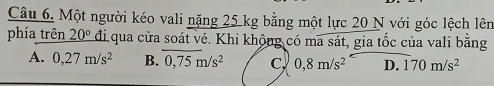 Một người kéo vali nặng 25 kg bằng một lực 20 N với góc lệch lên
phía trên 20° đi qua cửa soát vé. Khi khộng có ma sát, gia tốc của vali bằng
A. 0,27m/s^2 B. 0,75m/s^2 C, 0,8m/s^2 D. 170m/s^2