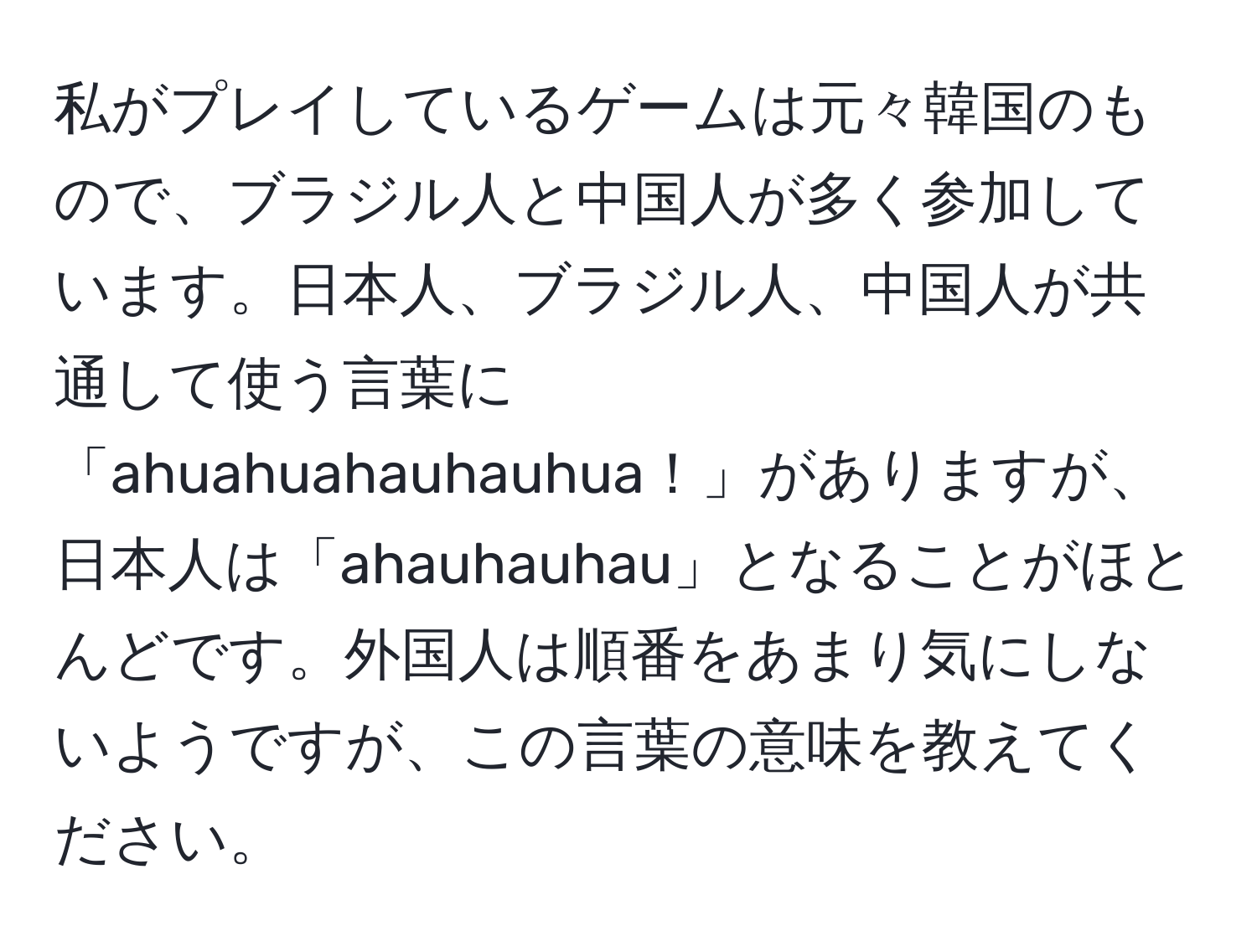 私がプレイしているゲームは元々韓国のもので、ブラジル人と中国人が多く参加しています。日本人、ブラジル人、中国人が共通して使う言葉に「ahuahuahauhauhua！」がありますが、日本人は「ahauhauhau」となることがほとんどです。外国人は順番をあまり気にしないようですが、この言葉の意味を教えてください。