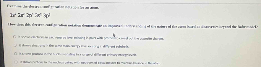 Examine the electron configuration notation for an atom.
1s^22s^22p^63s^23p^3
How does this electron configuration notation demonstrate an improved understanding of the nature of the atom based on discoveries beyond the Bohr model?
It shows electrons in each energy level existing in pairs with protons to cancel out the opposite charges.
It shows electrons in the same main energy level existing in different subshells.
It shows protons in the nucleus existing in a range of different primary energy levels.
It shows protons in the nucleus paired with neutrons of equal masses to maintain balance in the atom.