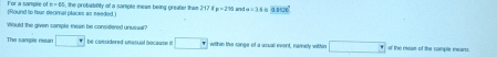 the probability of a sample mese being preater then 157+x=2=210 a=3 0.11cm^2
(Round to foar decimal places as needed, ] For a sample of m=65
would the given sonple meen be considered unussa ?
The samole rean □ + De comdored unusil nocaame e □  within the ronge of a usuail event, namely within □ □° ot the mose of the somses msans