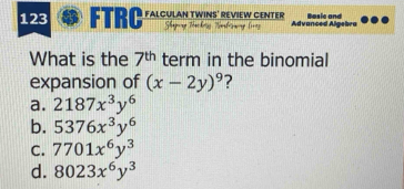 123 FTRC FALCULAN TWINS' REVIEW CENTER Advanced Algebra B asic and
What is the 7^(th) term in the binomial
expansion of (x-2y)^9
a. 2187x^3y^6
b. 5376x^3y^6
C. 7701x^6y^3
d. 8023x^6y^3