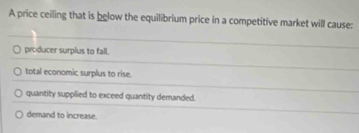 A price ceiling that is below the equilibrium price in a competitive market will cause:
producer surplus to fall.
total economic surplus to rise.
quantity supplied to exceed quantity demanded.
demand to increase.