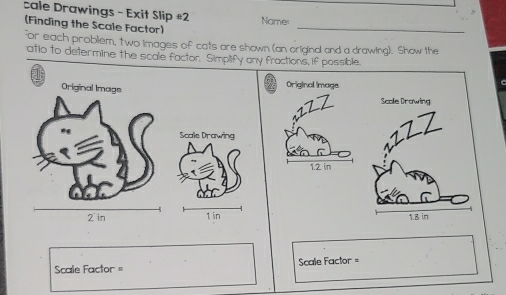 cale Drawings - Exit Slip #2 Namer 
(Finding the Scale Factor) 
_ 
for each problem, two images of cats are shown (an original and a drawing). Show the 
atio to determine the scale factor. Simplify any fractions, if possible. 
1 
Original Image 
Scale Drowing 
Scale Drawing 
17Z
1.2 in
1 in 1.8 in
Scale Factor = =Scale Factor =