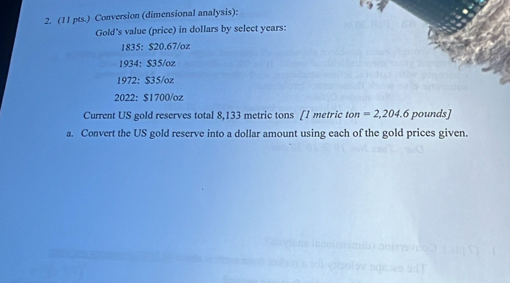 (11 pts.) Conversion (dimensional analysis): 
Gold’s value (price) in dollars by select years : 
1835: $20.67/oz
1934: $35/oz
1972: $35/oz
2022: $1700/oz
Current US gold reserves total 8,133 metric tons [ 1 metric ton =2,204.6 pounds ] 
a. Convert the US gold reserve into a dollar amount using each of the gold prices given.